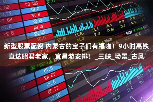 新型股票配资 内蒙古的宝子们有福啦！9小时高铁直达昭君老家，宜昌游安排！_三峡_场景_古风