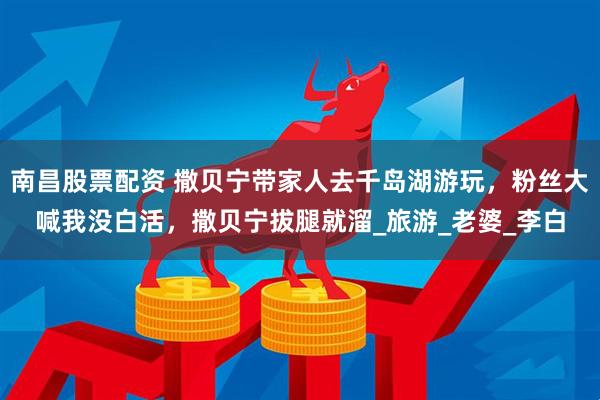 南昌股票配资 撒贝宁带家人去千岛湖游玩，粉丝大喊我没白活，撒贝宁拔腿就溜_旅游_老婆_李白