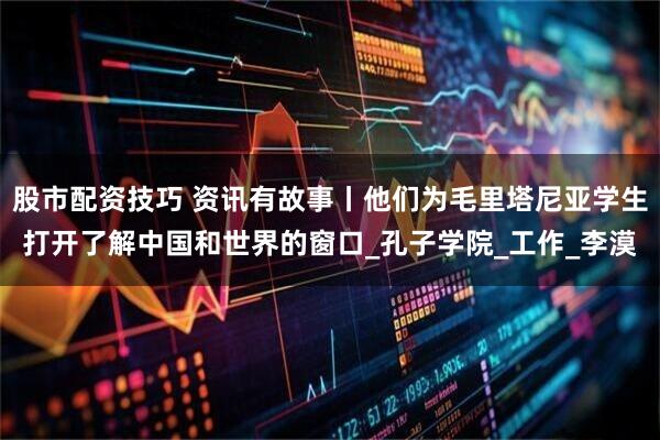 股市配资技巧 资讯有故事丨他们为毛里塔尼亚学生打开了解中国和世界的窗口_孔子学院_工作_李漠