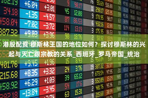 港股配资 穆斯林王国的地位如何？探讨穆斯林的兴起与灭亡跟宗教的关系_西班牙_罗马帝国_统治