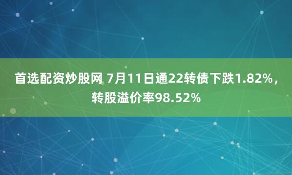 首选配资炒股网 7月11日通22转债下跌1.82%，转股溢价率98.52%