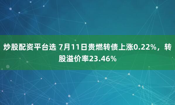 炒股配资平台选 7月11日贵燃转债上涨0.22%，转股溢价率23.46%