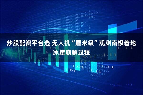 炒股配资平台选 无人机“厘米级”观测南极着地冰崖崩解过程