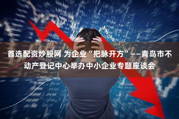 首选配资炒股网 为企业“把脉开方”——青岛市不动产登记中心举办中小企业专题座谈会