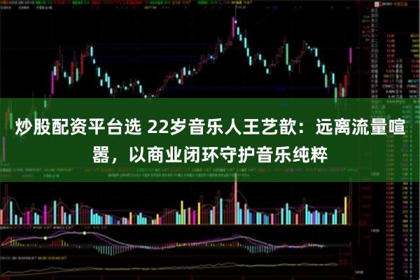 炒股配资平台选 22岁音乐人王艺歆：远离流量喧嚣，以商业闭环守护音乐纯粹