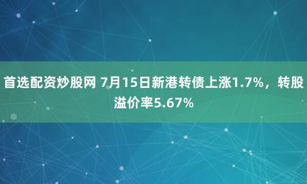 首选配资炒股网 7月15日新港转债上涨1.7%，转股溢价率5.67%