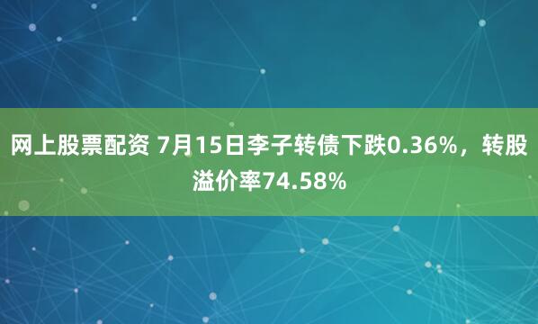 网上股票配资 7月15日李子转债下跌0.36%，转股溢价率74.58%