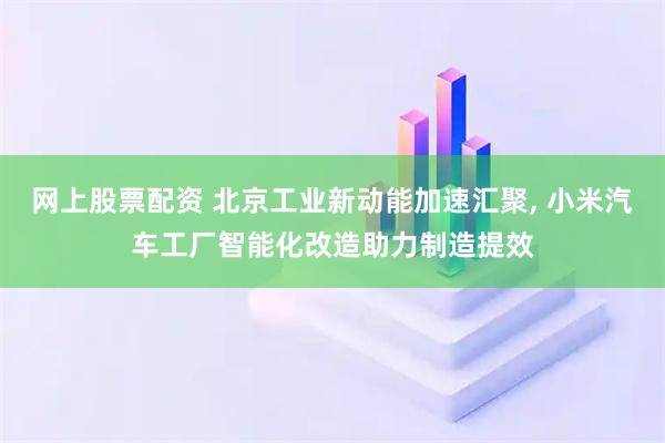 网上股票配资 北京工业新动能加速汇聚, 小米汽车工厂智能化改造助力制造提效
