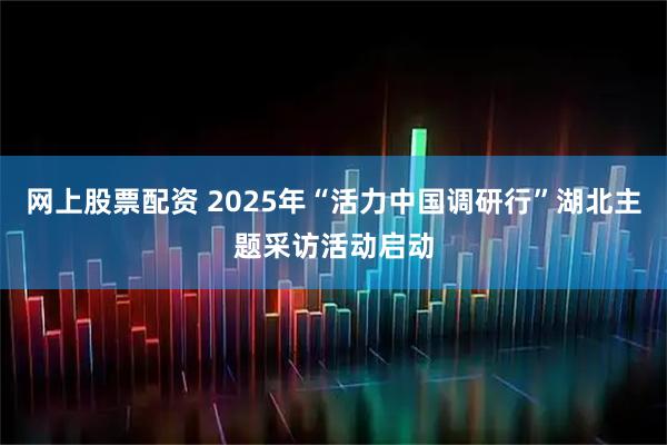 网上股票配资 2025年“活力中国调研行”湖北主题采访活动启动