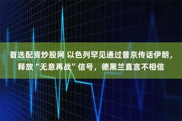 首选配资炒股网 以色列罕见通过普京传话伊朗，释放“无意再战”信号，德黑兰直言不相信