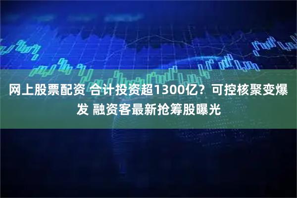 网上股票配资 合计投资超1300亿？可控核聚变爆发 融资客最新抢筹股曝光