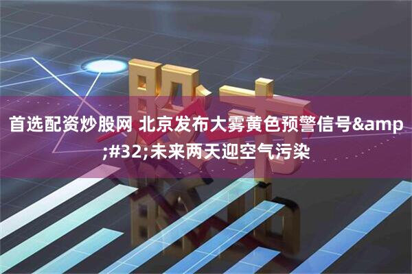 首选配资炒股网 北京发布大雾黄色预警信号 未来两天迎空气污染