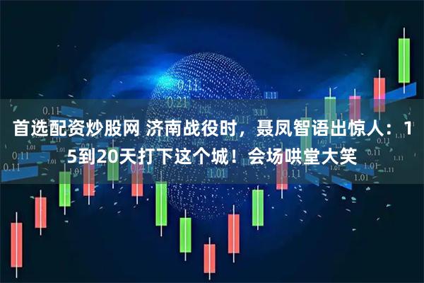 首选配资炒股网 济南战役时,聂凤智语出惊人:15到20天打下这个城!会场哄堂大笑