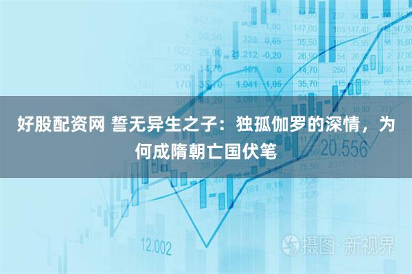 好股配资网 誓无异生之子：独孤伽罗的深情，为何成隋朝亡国伏笔