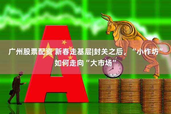 广州股票配资 新春走基层|封关之后,“小作坊”如何走向“大市场”
