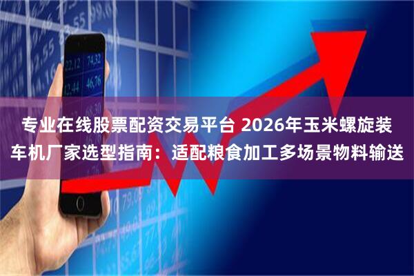 专业在线股票配资交易平台 2026年玉米螺旋装车机厂家选型指南：适配粮食加工多场景物料输送