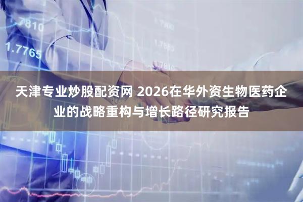 天津专业炒股配资网 2026在华外资生物医药企业的战略重构与增长路径研究报告