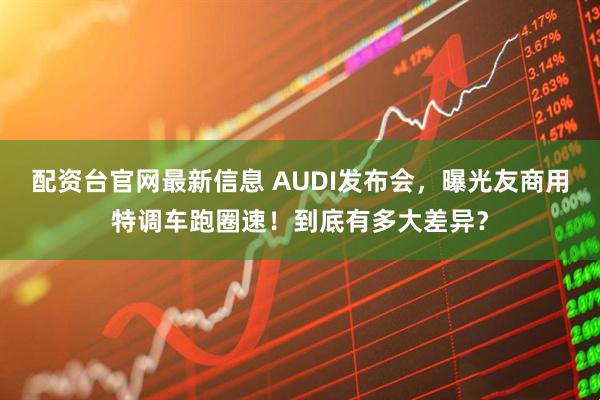 配资台官网最新信息 AUDI发布会，曝光友商用特调车跑圈速！到底有多大差异？