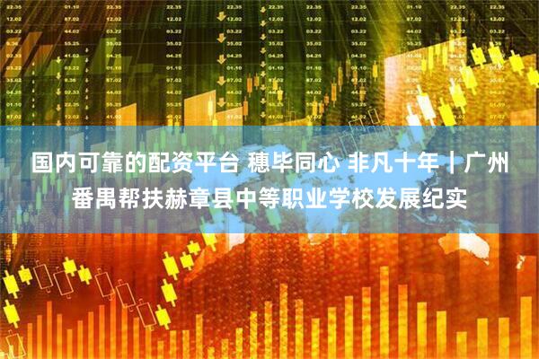 国内可靠的配资平台 穗毕同心 非凡十年｜广州番禺帮扶赫章县中等职业学校发展纪实