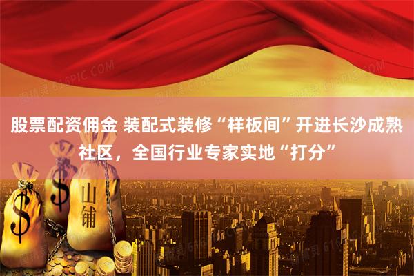 股票配资佣金 装配式装修“样板间”开进长沙成熟社区，全国行业专家实地“打分”